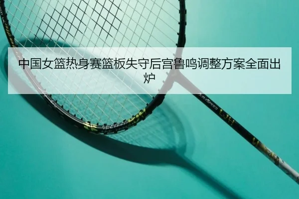 中国女篮热身赛篮板失守后宫鲁鸣调整方案全面出炉